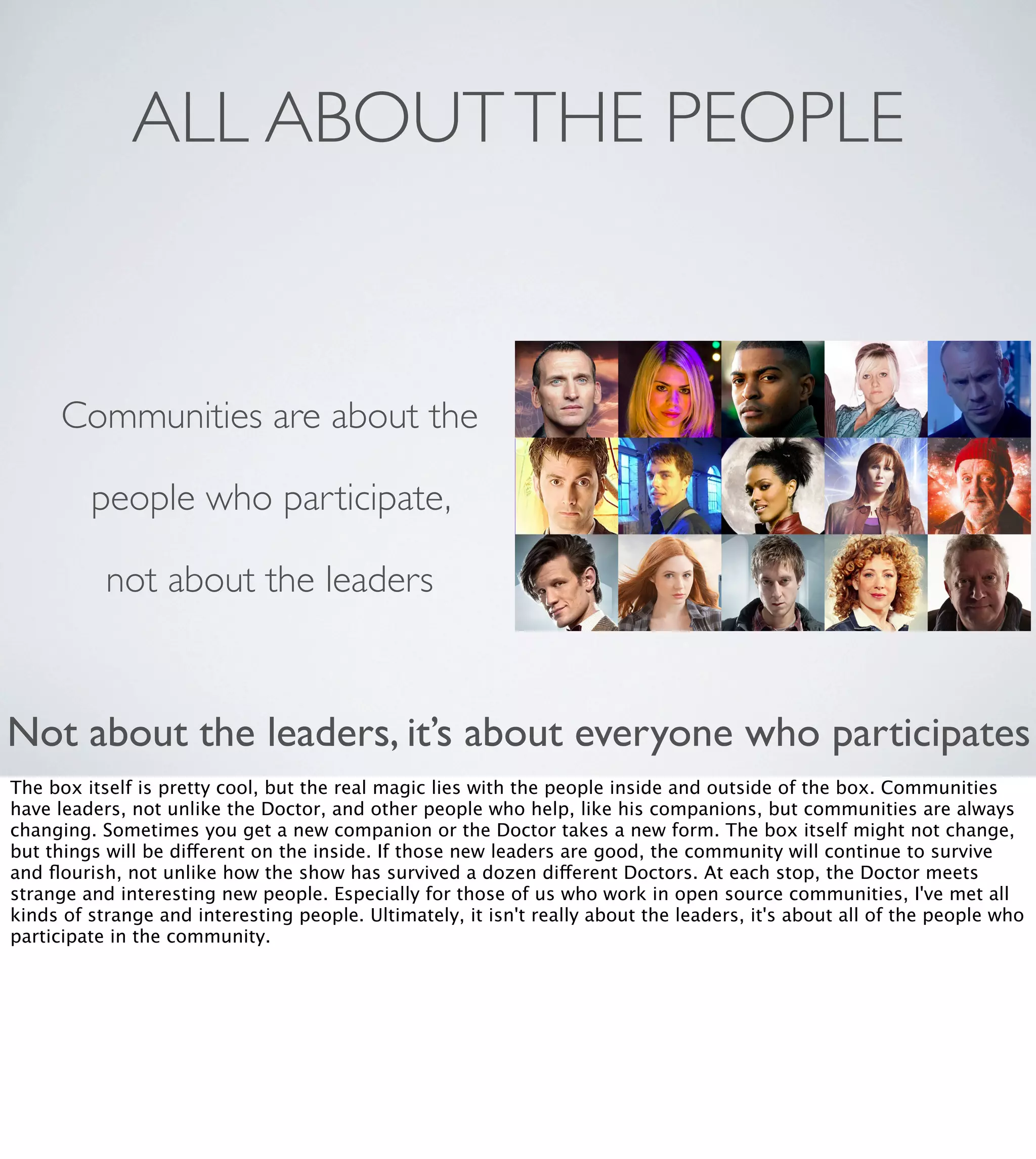 ALL ABOUT THE PEOPLE

Communities are about the
people who participate,
not about the leaders

Not about the leaders, it’s about everyone who participates
The box itself is pretty cool, but the real magic lies with the people inside and outside of the box. Communities
have leaders, not unlike the Doctor, and other people who help, like his companions, but communities are always
changing. Sometimes you get a new companion or the Doctor takes a new form. The box itself might not change,
but things will be different on the inside. If those new leaders are good, the community will continue to survive
and ﬂourish, not unlike how the show has survived a dozen different Doctors. At each stop, the Doctor meets
strange and interesting new people. Especially for those of us who work in open source communities, I've met all
kinds of strange and interesting people. Ultimately, it isn't really about the leaders, it's about all of the people who
participate in the community. 

 