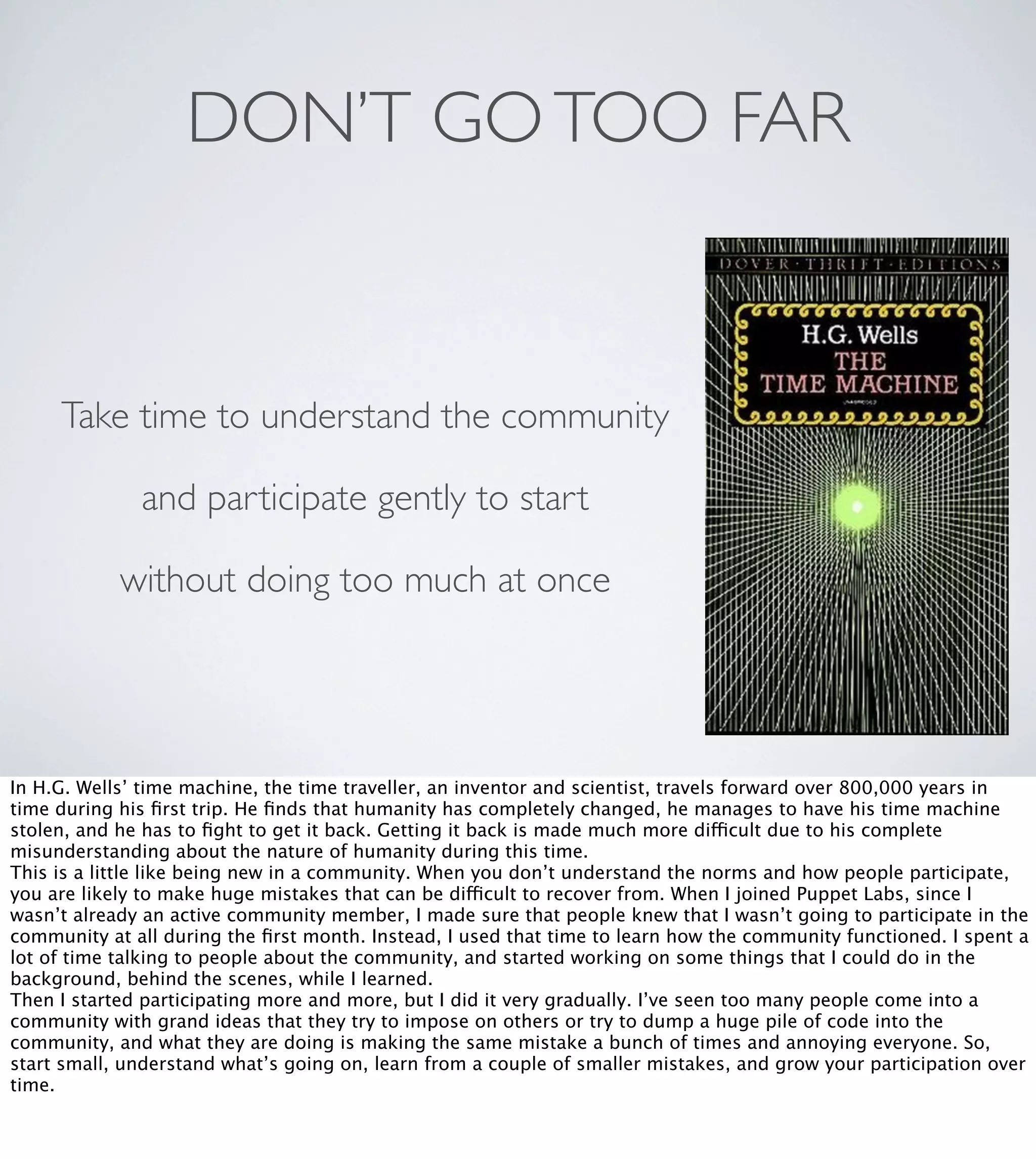 DON’T GO TOO FAR

Take time to understand the community
and participate gently to start
without doing too much at once

In H.G. Wells’ time machine, the time traveller, an inventor and scientist, travels forward over 800,000 years in
time during his ﬁrst trip. He ﬁnds that humanity has completely changed, he manages to have his time machine
stolen, and he has to ﬁght to get it back. Getting it back is made much more difficult due to his complete
misunderstanding about the nature of humanity during this time.
This is a little like being new in a community. When you don’t understand the norms and how people participate,
you are likely to make huge mistakes that can be difficult to recover from. When I joined Puppet Labs, since I
wasn’t already an active community member, I made sure that people knew that I wasn’t going to participate in the
community at all during the ﬁrst month. Instead, I used that time to learn how the community functioned. I spent a
lot of time talking to people about the community, and started working on some things that I could do in the
background, behind the scenes, while I learned.
Then I started participating more and more, but I did it very gradually. I’ve seen too many people come into a
community with grand ideas that they try to impose on others or try to dump a huge pile of code into the
community, and what they are doing is making the same mistake a bunch of times and annoying everyone. So,
start small, understand what’s going on, learn from a couple of smaller mistakes, and grow your participation over
time.

 