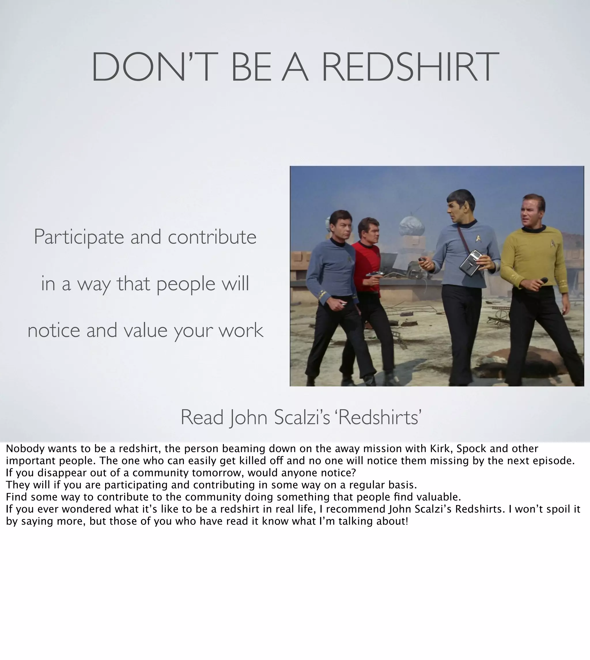 DON’T BE A REDSHIRT

Participate and contribute
in a way that people will
notice and value your work

Read John Scalzi’s ‘Redshirts’
Nobody wants to be a redshirt, the person beaming down on the away mission with Kirk, Spock and other
important people. The one who can easily get killed off and no one will notice them missing by the next episode.
If you disappear out of a community tomorrow, would anyone notice?
They will if you are participating and contributing in some way on a regular basis.
Find some way to contribute to the community doing something that people ﬁnd valuable.
If you ever wondered what it’s like to be a redshirt in real life, I recommend John Scalzi’s Redshirts. I won’t spoil it
by saying more, but those of you who have read it know what I’m talking about!

 