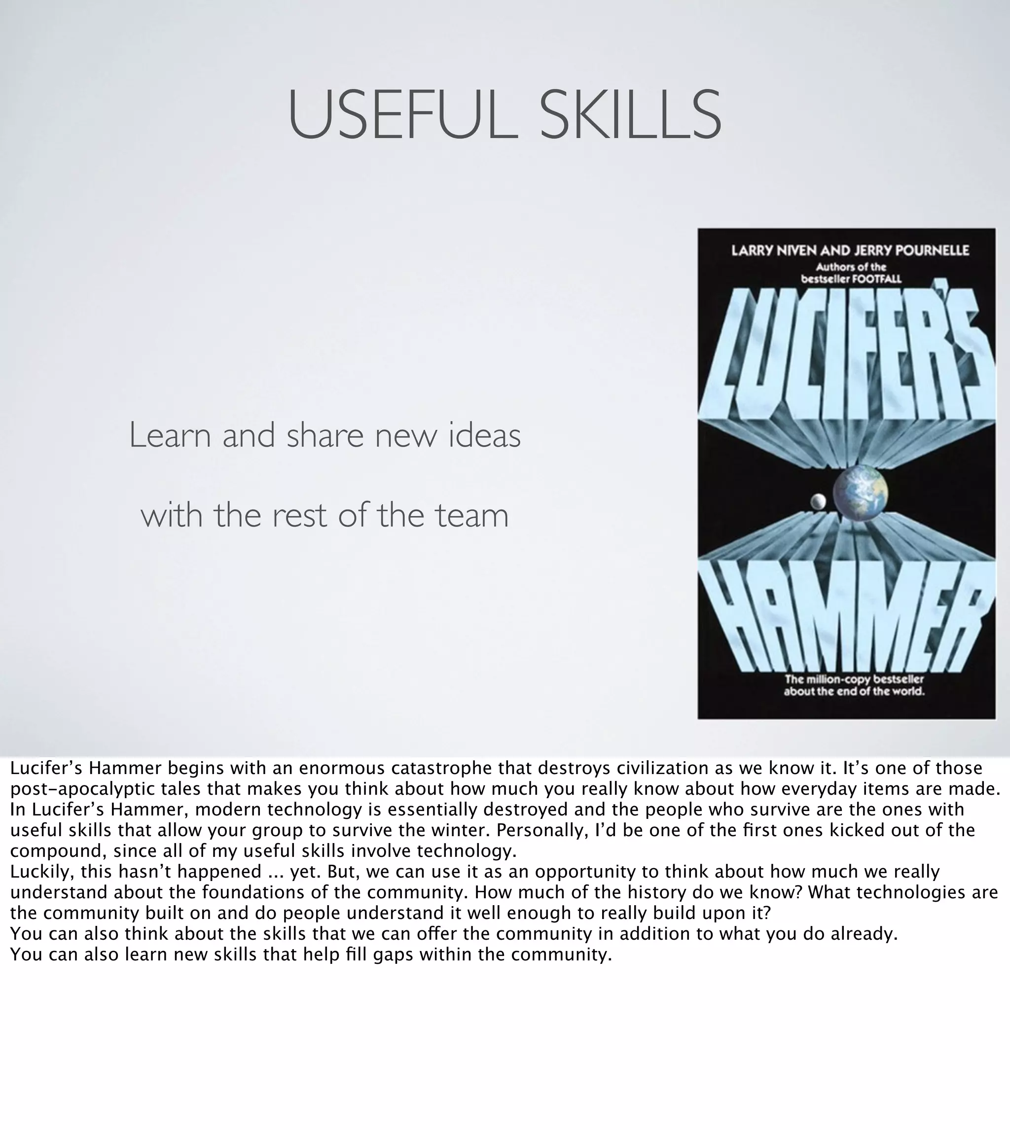 USEFUL SKILLS

Learn and share new ideas
with the rest of the team

Lucifer’s Hammer begins with an enormous catastrophe that destroys civilization as we know it. It’s one of those
post-apocalyptic tales that makes you think about how much you really know about how everyday items are made.
In Lucifer’s Hammer, modern technology is essentially destroyed and the people who survive are the ones with
useful skills that allow your group to survive the winter. Personally, I’d be one of the ﬁrst ones kicked out of the
compound, since all of my useful skills involve technology.
Luckily, this hasn’t happened ... yet. But, we can use it as an opportunity to think about how much we really
understand about the foundations of the community. How much of the history do we know? What technologies are
the community built on and do people understand it well enough to really build upon it?
You can also think about the skills that we can offer the community in addition to what you do already.
You can also learn new skills that help ﬁll gaps within the community.

 