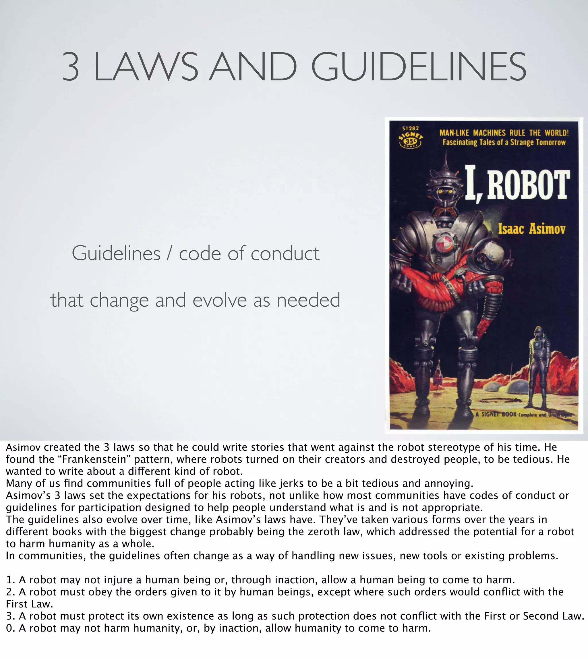 3 LAWS AND GUIDELINES

Guidelines / code of conduct
that change and evolve as needed

Asimov created the 3 laws so that he could write stories that went against the robot stereotype of his time. He

found the “Frankenstein” pattern, where robots turned on their creators and destroyed people, to be tedious. He
wanted to write about a different kind of robot.
Many of us ﬁnd communities full of people acting like jerks to be a bit tedious and annoying.
Asimov’s 3 laws set the expectations for his robots, not unlike how most communities have codes of conduct or
guidelines for participation designed to help people understand what is and is not appropriate.
The guidelines also evolve over time, like Asimov’s laws have. They’ve taken various forms over the years in
different books with the biggest change probably being the zeroth law, which addressed the potential for a robot
to harm humanity as a whole.
In communities, the guidelines often change as a way of handling new issues, new tools or existing problems.
1. A robot
2. A robot
First Law.
3. A robot
0. A robot

may not injure a human being or, through inaction, allow a human being to come to harm.
must obey the orders given to it by human beings, except where such orders would conﬂict with the
must protect its own existence as long as such protection does not conﬂict with the First or Second Law.
may not harm humanity, or, by inaction, allow humanity to come to harm.

 