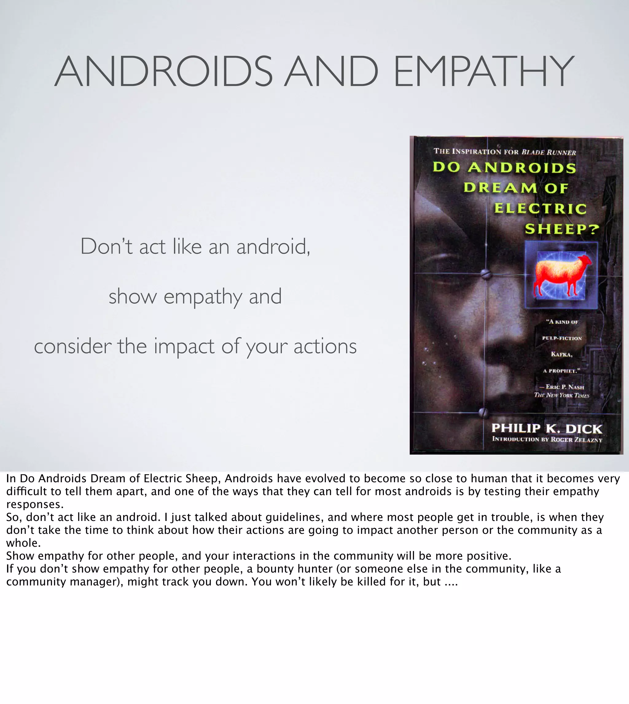 ANDROIDS AND EMPATHY

Don’t act like an android,
show empathy and
consider the impact of your actions

In Do Androids Dream of Electric Sheep, Androids have evolved to become so close to human that it becomes very
difficult to tell them apart, and one of the ways that they can tell for most androids is by testing their empathy
responses.
So, don’t act like an android. I just talked about guidelines, and where most people get in trouble, is when they
don’t take the time to think about how their actions are going to impact another person or the community as a
whole.
Show empathy for other people, and your interactions in the community will be more positive.
If you don’t show empathy for other people, a bounty hunter (or someone else in the community, like a
community manager), might track you down. You won’t likely be killed for it, but ....

 
