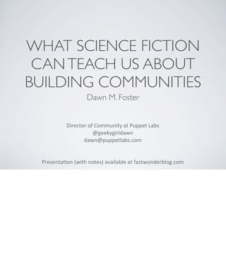 WHAT SCIENCE FICTION
CAN TEACH US ABOUT
BUILDING COMMUNITIES
Dawn M. Foster
Director	
  of	
  Community	
  at	
  Puppet	
  Labs
@geekygirldawn
dawn@puppetlabs.com	
  
Presenta<on	
  (with	
  notes)	
  available	
  at	
  fastwonderblog.com

 