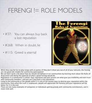 FERENGI != ROLE MODELS

• #37:

You can always buy back
a lost reputation

• #268:

When in doubt, lie

• #115:

Greed is eternal

While they may be fun to play tongo with at parties (if they don’t cheat you out of all of your latinum), the Ferengi
are not good role models for community participation!
We can learn quite a bit about how we should not behave in our communities by learning more about the Rules of
Acquisition and doing the opposite of what a good Ferengi would do.
Reputation in a community is critical. Your reputation and past actions are what give you credibility and earn trust
with community members, and you can’t buy back a lost reputation.
Lying to the community or the people within it is one of the easiest ways to destroy your reputation within the
community. Even when the truth is unpleasant, people will appreciate the honesty and your reputation will be
better for it in the end.
There are too many examples of companies or individuals getting greedy with community contributions, and it
never ends well.

 