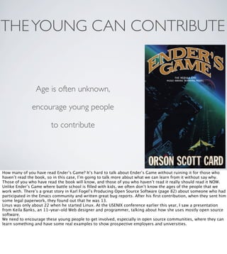 THE YOUNG CAN CONTRIBUTE

Age is often unknown,
encourage young people
to contribute

How many of you have read Ender’s Game? It’s hard to talk about Ender’s Game without ruining it for those who
haven’t read the book, so in this case, I’m going to talk more about what we can learn from it without say why.
Those of you who have read the book will know, and those of you who haven’t read it really should read it NOW.
Unlike Ender’s Game where battle school is ﬁlled with kids, we often don’t know the ages of the people that we
work with. There’s a great story in Karl Fogel’s Producing Open Source Software (page 82) about someone who had
participated in the Emacs community and written great bug reports. After his ﬁrst contribution, when they sent him
some legal paperwork, they found out that he was 13.
Linus was only about 22 when he started Linux. At the USENIX conference earlier this year, I saw a presentation
from Keila Banks, an 11-year-old Web designer and programmer, talking about how she uses mostly open source
software.
We need to encourage these young people to get involved, especially in open source communities, where they can
learn something and have some real examples to show prospective employers and universities.

 