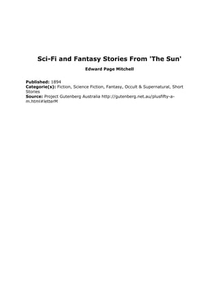 Sci-Fi and Fantasy Stories From 'The Sun'
Edward Page Mitchell
Published: 1894
Categorie(s): Fiction, Science Fiction, Fantasy, Occult & Supernatural, Short
Stories
Source: Project Gutenberg Australia http://gutenberg.net.au/plusfifty-a-
m.html#letterM
 