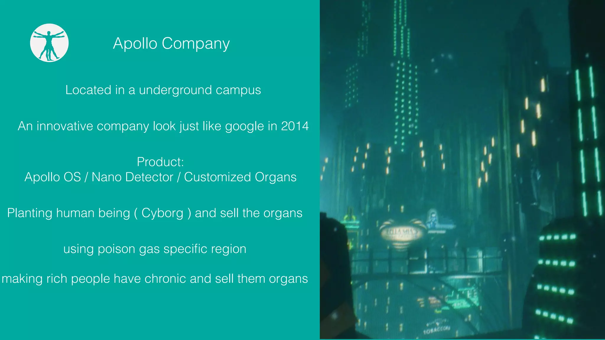 Apollo Company
An innovative company look just like google in 2014
Product:
Apollo OS / Nano Detector / Customized Organs
Planting human being ( Cyborg ) and sell the organs
Located in a underground campus
using poison gas speciﬁc region
making rich people have chronic and sell them organs
 