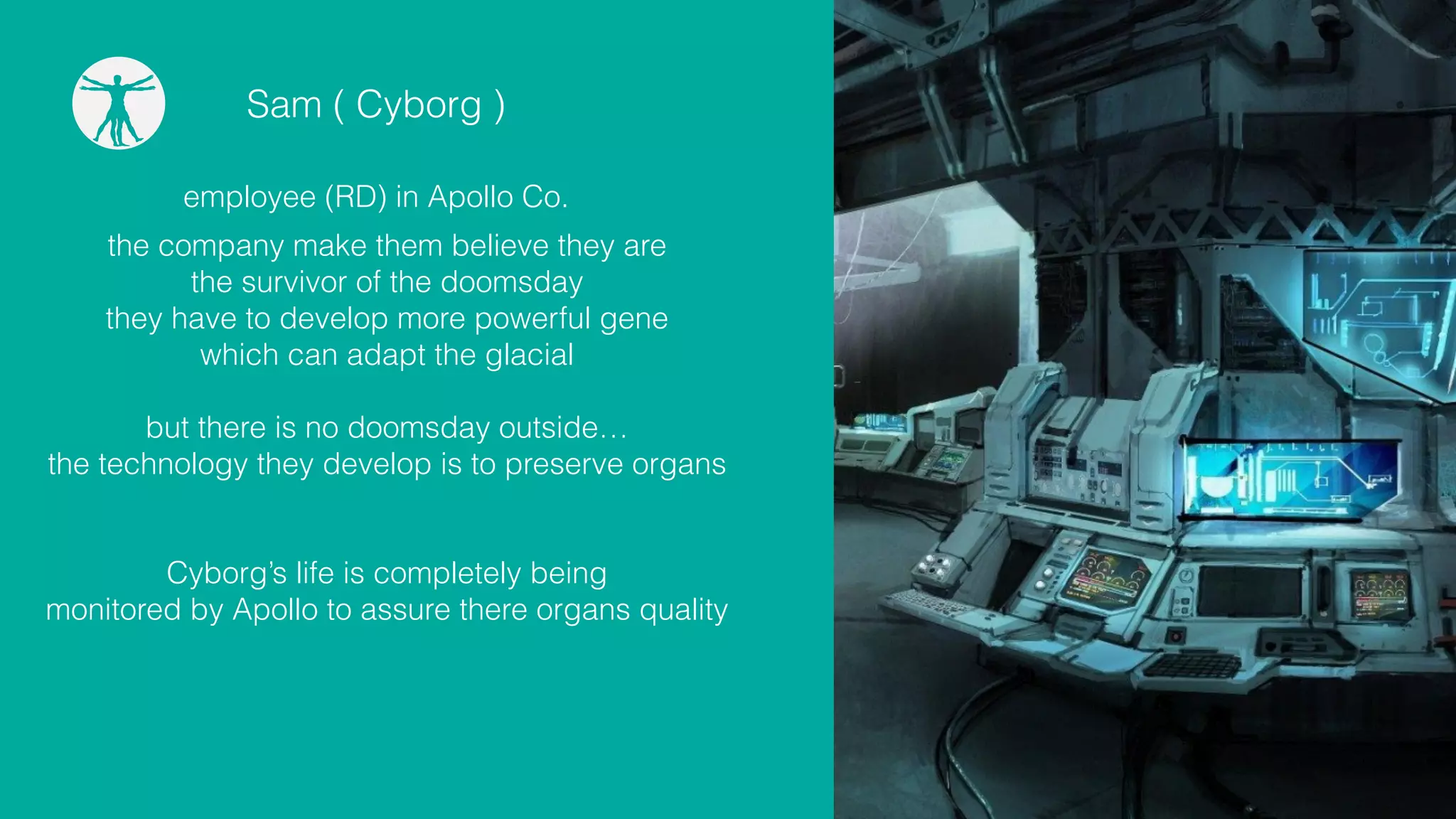 Sam ( Cyborg )
employee (RD) in Apollo Co.
the company make them believe they are
the survivor of the doomsday
they have to develop more powerful gene
which can adapt the glacial
!
but there is no doomsday outside…
the technology they develop is to preserve organs
!
!
Cyborg’s life is completely being
monitored by Apollo to assure there organs quality
 