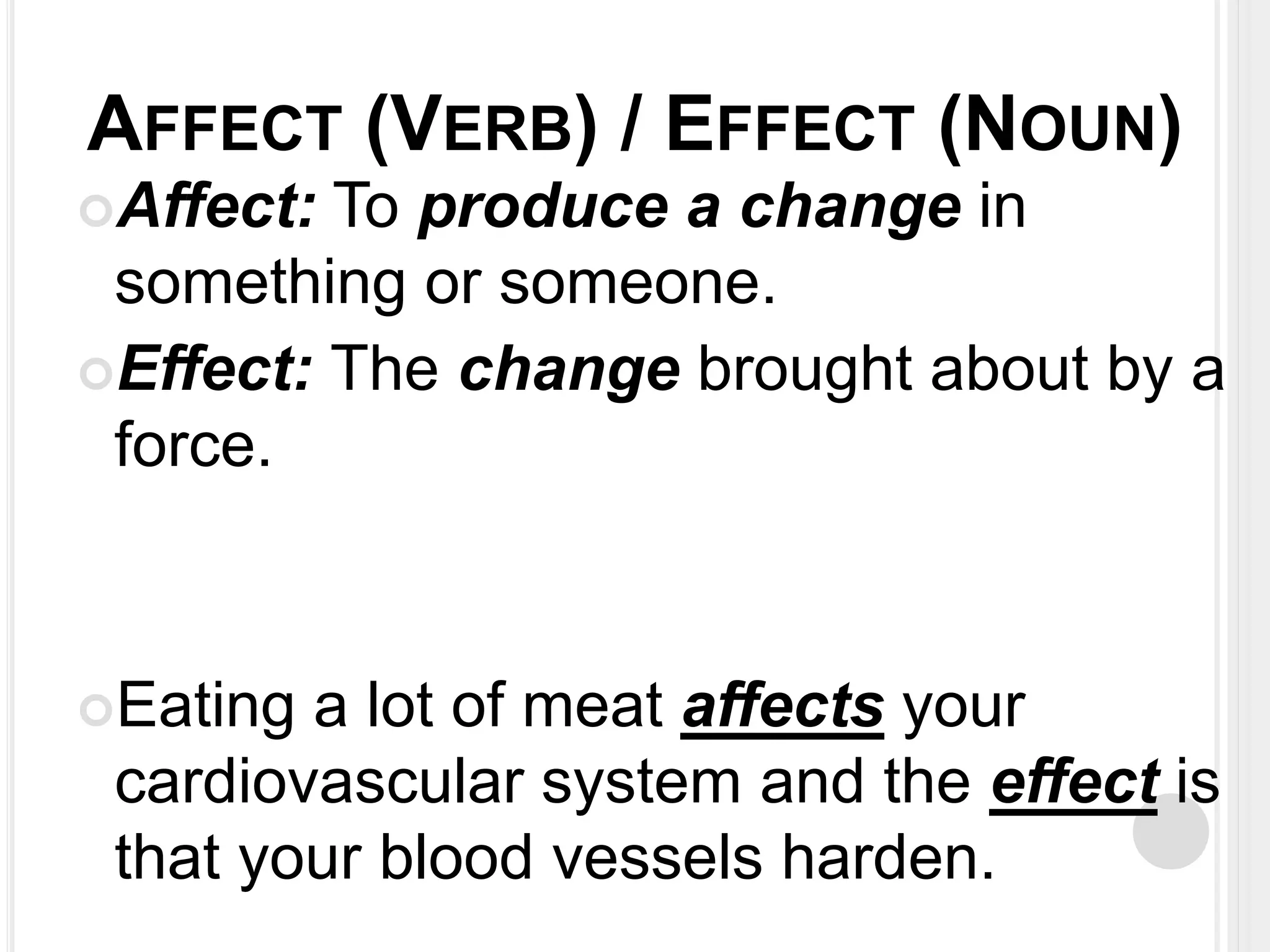 AFFECT (VERB) / EFFECT (NOUN) 
Affect: To produce a change in 
something or someone. 
Effect: The change brought about by a 
force. 
Eating a lot of meat affects your 
cardiovascular system and the effect is 
that your blood vessels harden. 
 