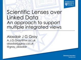 Scientific Lenses over 
Linked Data 
An approach to support 
multiple integrated views 
Alasdair J G Gray 
A.J.G.Gray@hw.ac.uk 
alasdairjggray.co.uk 
@gray_alasdair 
 