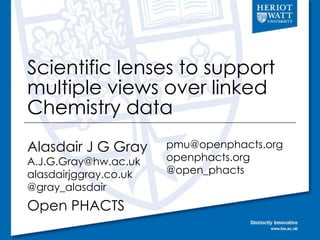 Scientific lenses to support 
multiple views over linked 
Chemistry data 
Alasdair J G Gray 
A.J.G.Gray@hw.ac.uk 
alasdairjggray.co.uk 
@gray_alasdair 
Open PHACTS 
pmu@openphacts.org 
openphacts.org 
@open_phacts 
 