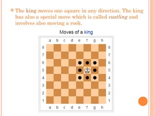  The king moves one square in any direction. The king
has also a special move which is called castling and
involves also moving a rook.
 