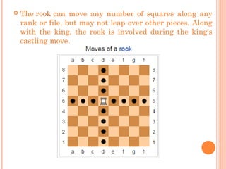  The rook can move any number of squares along any
rank or file, but may not leap over other pieces. Along
with the king, the rook is involved during the king's
castling move.
 