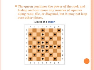  The queen combines the power of the rook and
bishop and can move any number of squares
along rank, file, or diagonal, but it may not leap
over other pieces.
 