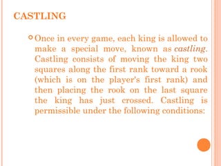CASTLING
 Once in every game, each king is allowed to
make a special move, known as castling.
Castling consists of moving the king two
squares along the first rank toward a rook
(which is on the player's first rank) and
then placing the rook on the last square
the king has just crossed. Castling is
permissible under the following conditions:
 