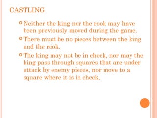 CASTLING
 Neither the king nor the rook may have
been previously moved during the game.
 There must be no pieces between the king
and the rook.
 The king may not be in check, nor may the
king pass through squares that are under
attack by enemy pieces, nor move to a
square where it is in check.
 