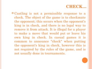 CHECK…
 Castling is not a permissible response to a
check. The object of the game is to checkmate
the opponent; this occurs when the opponent's
king is in check, and there is no legal way to
remove it from attack. It is illegal for a player
to make a move that would put or leave his
own king in check. In casual games it is
common to announce "check" when putting
the opponent's king in check, however this is
not required by the rules of the game, and is
not usually done in tournaments.
 