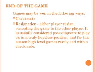END OF THE GAME
Games may be won in the following ways:
 Checkmate
 Resignation - either player resign,
conceding the game to the other player. It
is usually considered poor etiquette to play
on in a truly hopeless position, and for this
reason high level games rarely end with a
checkmate.
 