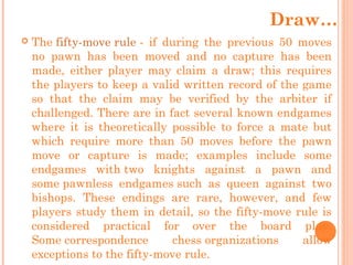  The fifty-move rule - if during the previous 50 moves
no pawn has been moved and no capture has been
made, either player may claim a draw; this requires
the players to keep a valid written record of the game
so that the claim may be verified by the arbiter if
challenged. There are in fact several known endgames
where it is theoretically possible to force a mate but
which require more than 50 moves before the pawn
move or capture is made; examples include some
endgames with two knights against a pawn and
some pawnless endgames such as queen against two
bishops. These endings are rare, however, and few
players study them in detail, so the fifty-move rule is
considered practical for over the board play.
Some correspondence chess organizations allow
exceptions to the fifty-move rule.
Draw…
 