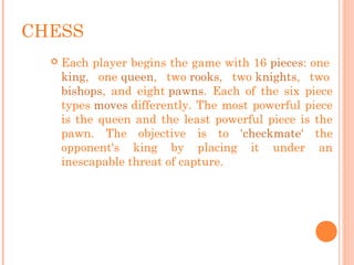 CHESS
 Each player begins the game with 16 pieces: one 
king, one queen, two rooks, two knights, two 
bishops, and eight pawns. Each of the six piece
types moves differently. The most powerful piece
is the queen and the least powerful piece is the
pawn. The objective is to 'checkmate' the
opponent's king by placing it under an
inescapable threat of capture.
 