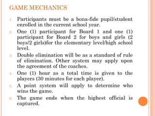 GAME MECHANICS
1. Participants must be a bona-fide pupil/student
enrolled in the current school year.
2. One (1) participant for Board 1 and one (1)
participant for Board 2 for boys and girls (2
boys/2 girls)for the elementary level/high school
level.
3. Double elimination will be as a standard of rule
of elimination. Other system may apply upon
the agreement of the coaches.
4. One (1) hour as a total time is given to the
players (30 minutes for each player).
5. A point system will apply to determine who
wins the game.
6. The game ends when the highest official is
captured.
 