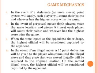 7. In the event of a stalemate (no more moves) point
system will apply, each player will count their points
and whoever has the highest score wins the game.
8. In the event of perpetual moves (both players move
the same location and pieces 5 times) each player
will count their points and whoever has the highest
score wins the game.
9. When the time lapses or the opponents timer drops,
the highest official will be considered captured by
the opponent.
10. In the event of an illegal move, a 15 point deduction
will be given to the player who committed the illegal
move and that piece that was moved illegally will be
returned to the original location. On the second
illegal move, the highest official will be considered
captured by the opponent.
GAME MECHANICS
 