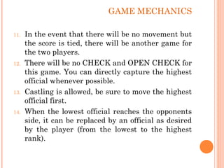 11. In the event that there will be no movement but
the score is tied, there will be another game for
the two players.
12. There will be no CHECK and OPEN CHECK for
this game. You can directly capture the highest
official whenever possible.
13. Castling is allowed, be sure to move the highest
official first.
14. When the lowest official reaches the opponents
side, it can be replaced by an official as desired
by the player (from the lowest to the highest
rank).
GAME MECHANICS
 