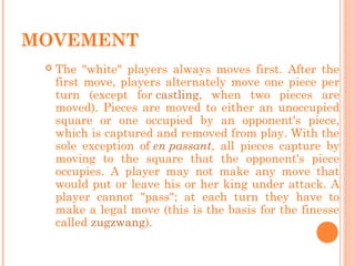 MOVEMENT
 The "white" players always moves first. After the
first move, players alternately move one piece per
turn (except for castling, when two pieces are
moved). Pieces are moved to either an unoccupied
square or one occupied by an opponent's piece,
which is captured and removed from play. With the
sole exception of en passant, all pieces capture by
moving to the square that the opponent's piece
occupies. A player may not make any move that
would put or leave his or her king under attack. A
player cannot "pass"; at each turn they have to
make a legal move (this is the basis for the finesse
called zugzwang).
 