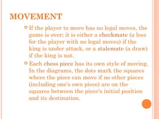  If the player to move has no legal moves, the
game is over; it is either a checkmate (a loss
for the player with no legal moves) if the
king is under attack, or a stalemate (a draw)
if the king is not.
 Each chess piece has its own style of moving.
In the diagrams, the dots mark the squares
where the piece can move if no other pieces
(including one's own piece) are on the
squares between the piece's initial position
and its destination.
MOVEMENT
 