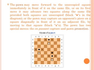  The pawn may move forward to the unoccupied square
immediately in front of it on the same file, or on its first
move it may advance two squares along the same file
provided both squares are unoccupied (black "●"s in the
diagram); or the pawn may capture an opponent's piece on a
square diagonally in front of it on an adjacent file, by
moving to that square (black "x"s). The pawn has two
special moves: the en passant capture and pawn promotion.
 