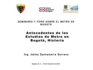 Bogotá, D. C. - 20 de Octubre de 2016
S E M I N A R I O Y F O R O S O B R E E L M E T R O D E
B O G O T Á
Antecedentes de los
Estudios de Metro en
Bogotá, Historia
I n g . J a i m e S a n t a m a rí a S e r r a n o
 