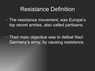 Resistance Definition The resistance movement, was Europe’s top secret armies, also called partisans.  Their main objective was to defeat Nazi Germany’s army, by causing resistance. 