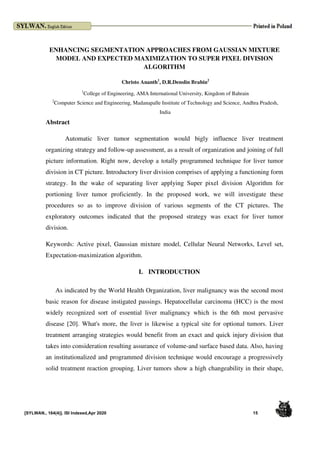 [SYLWAN., 164(4)]. ISI Indexed,Apr 2020 15
ENHANCING SEGMENTATION APPROACHES FROM GAUSSIAN MIXTURE
MODEL AND EXPECTED MAXIMIZATION TO SUPER PIXEL DIVISION
ALGORITHM
Christo Ananth1
, D.R.Denslin Brabin2
1
College of Engineering, AMA International University, Kingdom of Bahrain
2
Computer Science and Engineering, Madanapalle Institute of Technology and Science, Andhra Pradesh,
India
Abstract
Automatic liver tumor segmentation would bigly influence liver treatment
organizing strategy and follow-up assessment, as a result of organization and joining of full
picture information. Right now, develop a totally programmed technique for liver tumor
division in CT picture. Introductory liver division comprises of applying a functioning form
strategy. In the wake of separating liver applying Super pixel division Algorithm for
portioning liver tumor proficiently. In the proposed work, we will investigate these
procedures so as to improve division of various segments of the CT pictures. The
exploratory outcomes indicated that the proposed strategy was exact for liver tumor
division.
Keywords: Active pixel, Gaussian mixture model, Cellular Neural Networks, Level set,
Expectation-maximization algorithm.
I. INTRODUCTION
As indicated by the World Health Organization, liver malignancy was the second most
basic reason for disease instigated passings. Hepatocellular carcinoma (HCC) is the most
widely recognized sort of essential liver malignancy which is the 6th most pervasive
disease [20]. What's more, the liver is likewise a typical site for optional tumors. Liver
treatment arranging strategies would benefit from an exact and quick injury division that
takes into consideration resulting assurance of volume-and surface based data. Also, having
an institutionalized and programmed division technique would encourage a progressively
solid treatment reaction grouping. Liver tumors show a high changeability in their shape,
 