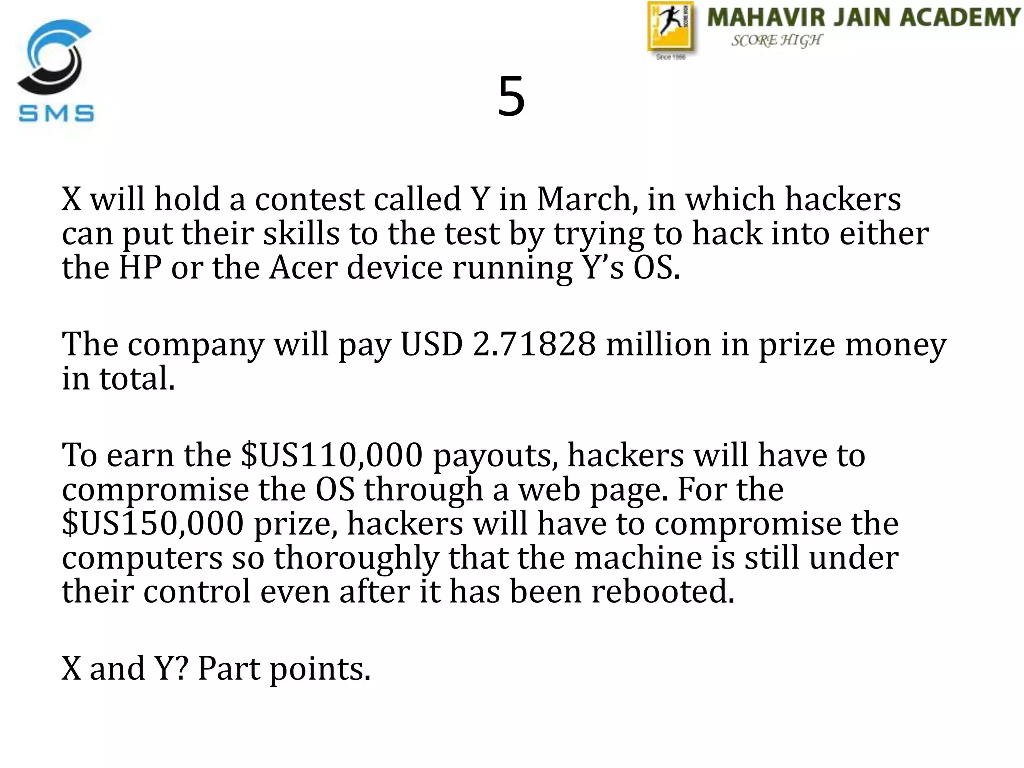 5
X will hold a contest called Y in March, in which hackers
can put their skills to the test by trying to hack into either
the HP or the Acer device running Y’s OS.
The company will pay USD 2.71828 million in prize money
in total.
To earn the $US110,000 payouts, hackers will have to
compromise the OS through a web page. For the
$US150,000 prize, hackers will have to compromise the
computers so thoroughly that the machine is still under
their control even after it has been rebooted.
X and Y? Part points.
 