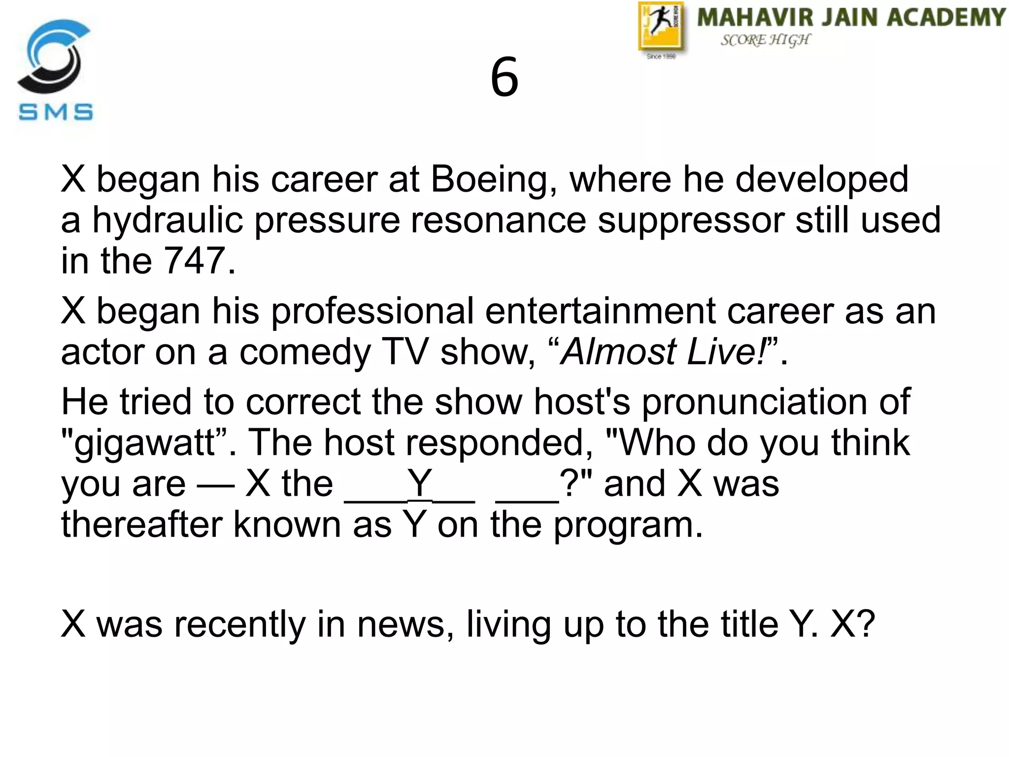 6
X began his career at Boeing, where he developed
a hydraulic pressure resonance suppressor still used
in the 747.
X began his professional entertainment career as an
actor on a comedy TV show, “Almost Live!”.
He tried to correct the show host's pronunciation of
"gigawatt”. The host responded, "Who do you think
you are — X the ___Y__ ___?" and X was
thereafter known as Y on the program.
X was recently in news, living up to the title Y. X?
 
