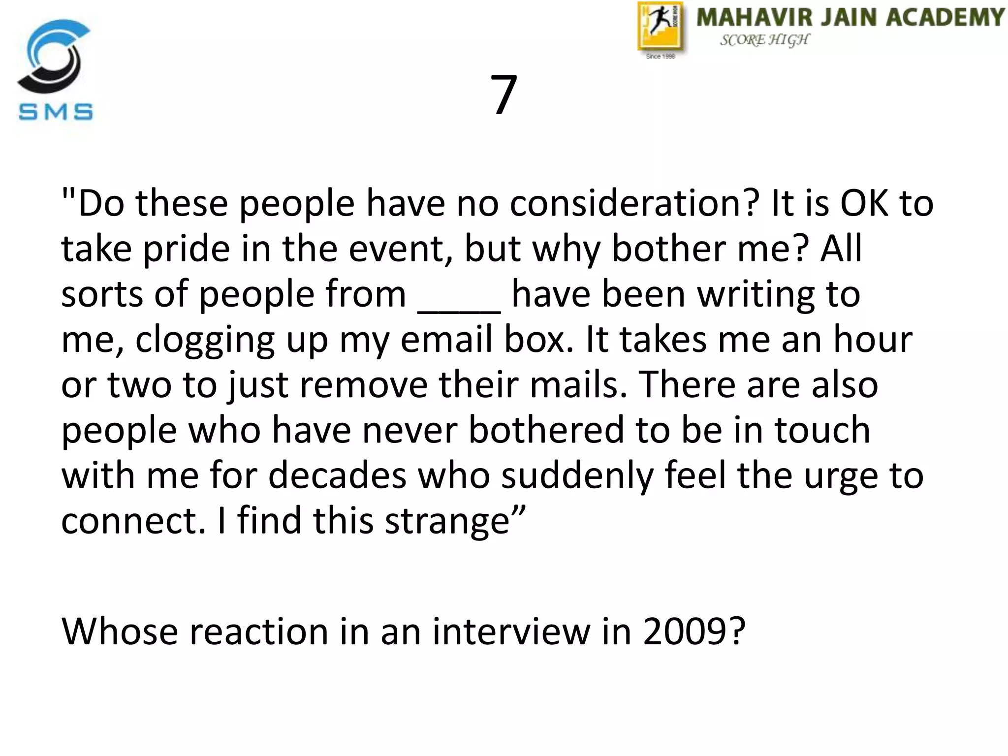 7
"Do these people have no consideration? It is OK to
take pride in the event, but why bother me? All
sorts of people from ____ have been writing to
me, clogging up my email box. It takes me an hour
or two to just remove their mails. There are also
people who have never bothered to be in touch
with me for decades who suddenly feel the urge to
connect. I find this strange”
Whose reaction in an interview in 2009?
 