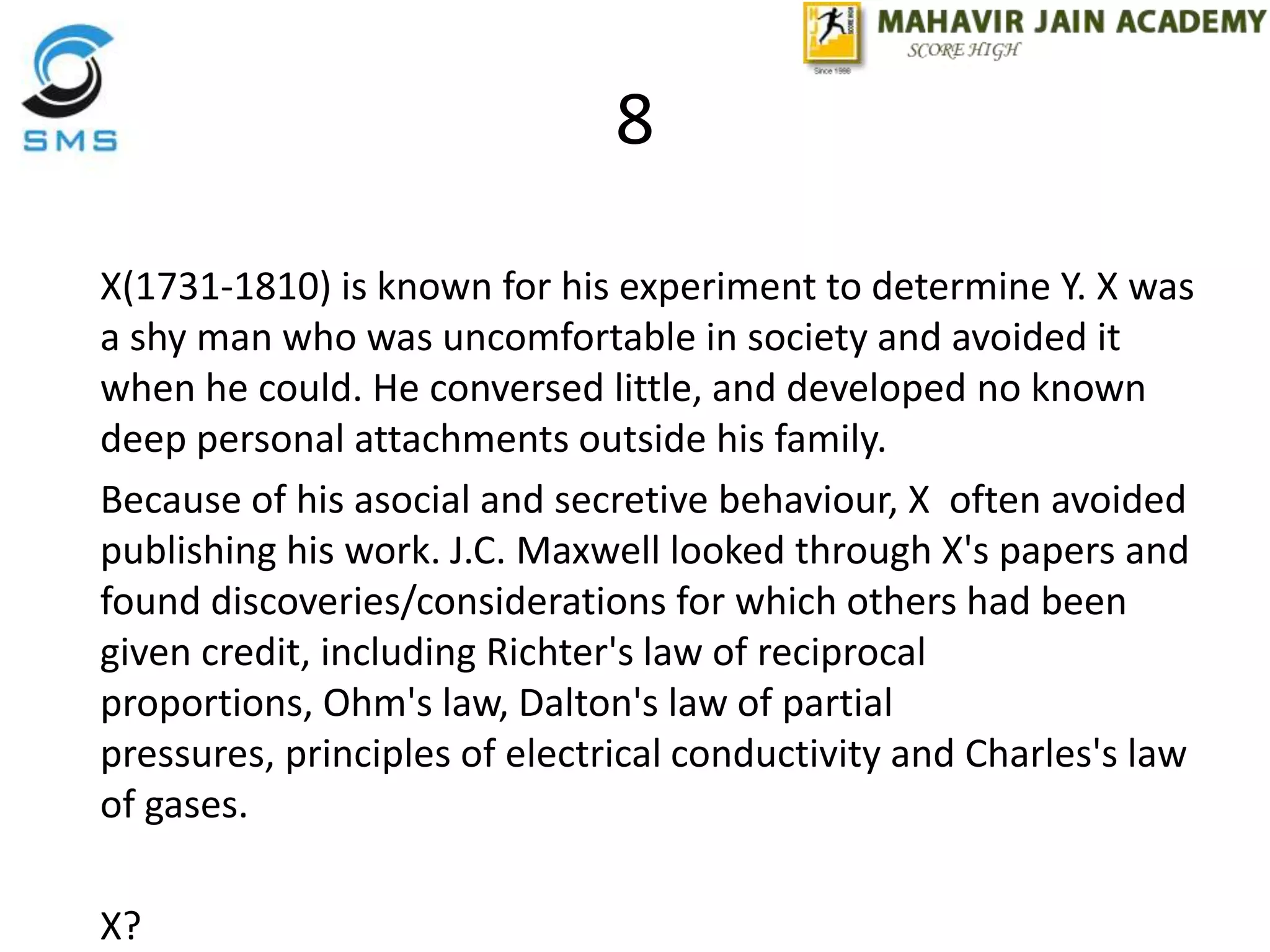 8
X(1731-1810) is known for his experiment to determine Y. X was
a shy man who was uncomfortable in society and avoided it
when he could. He conversed little, and developed no known
deep personal attachments outside his family.
Because of his asocial and secretive behaviour, X often avoided
publishing his work. J.C. Maxwell looked through X's papers and
found discoveries/considerations for which others had been
given credit, including Richter's law of reciprocal
proportions, Ohm's law, Dalton's law of partial
pressures, principles of electrical conductivity and Charles's law
of gases.
X?
 