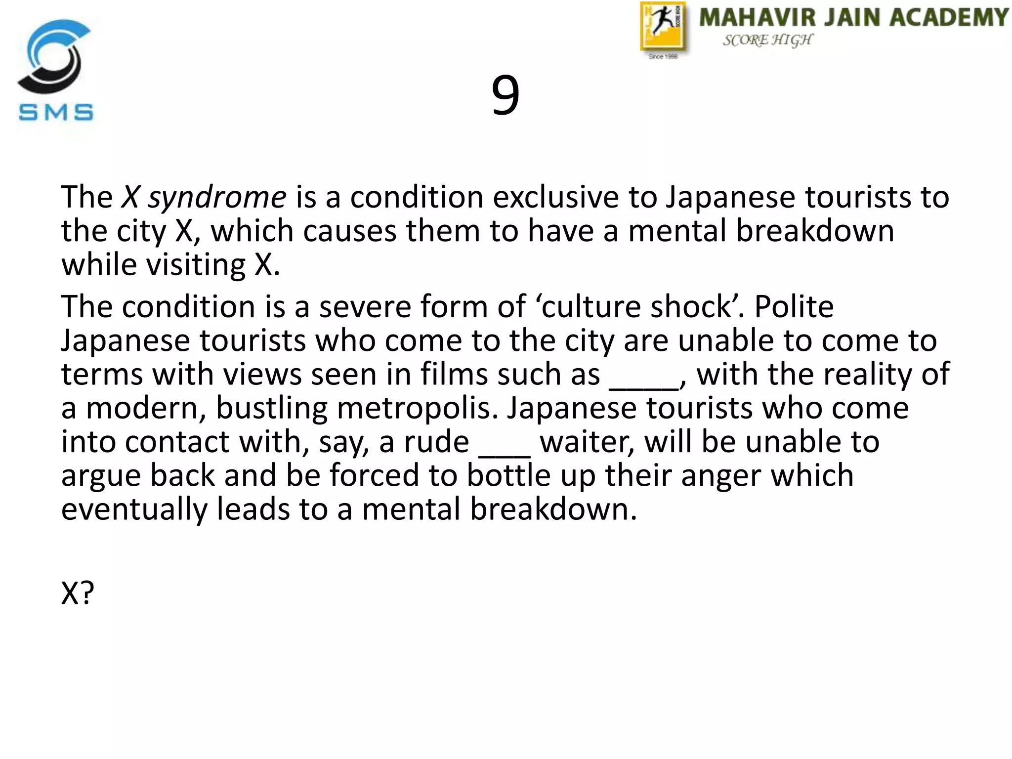 9
The X syndrome is a condition exclusive to Japanese tourists to
the city X, which causes them to have a mental breakdown
while visiting X.
The condition is a severe form of ‘culture shock’. Polite
Japanese tourists who come to the city are unable to come to
terms with views seen in films such as ____, with the reality of
a modern, bustling metropolis. Japanese tourists who come
into contact with, say, a rude ___ waiter, will be unable to
argue back and be forced to bottle up their anger which
eventually leads to a mental breakdown.
X?
 