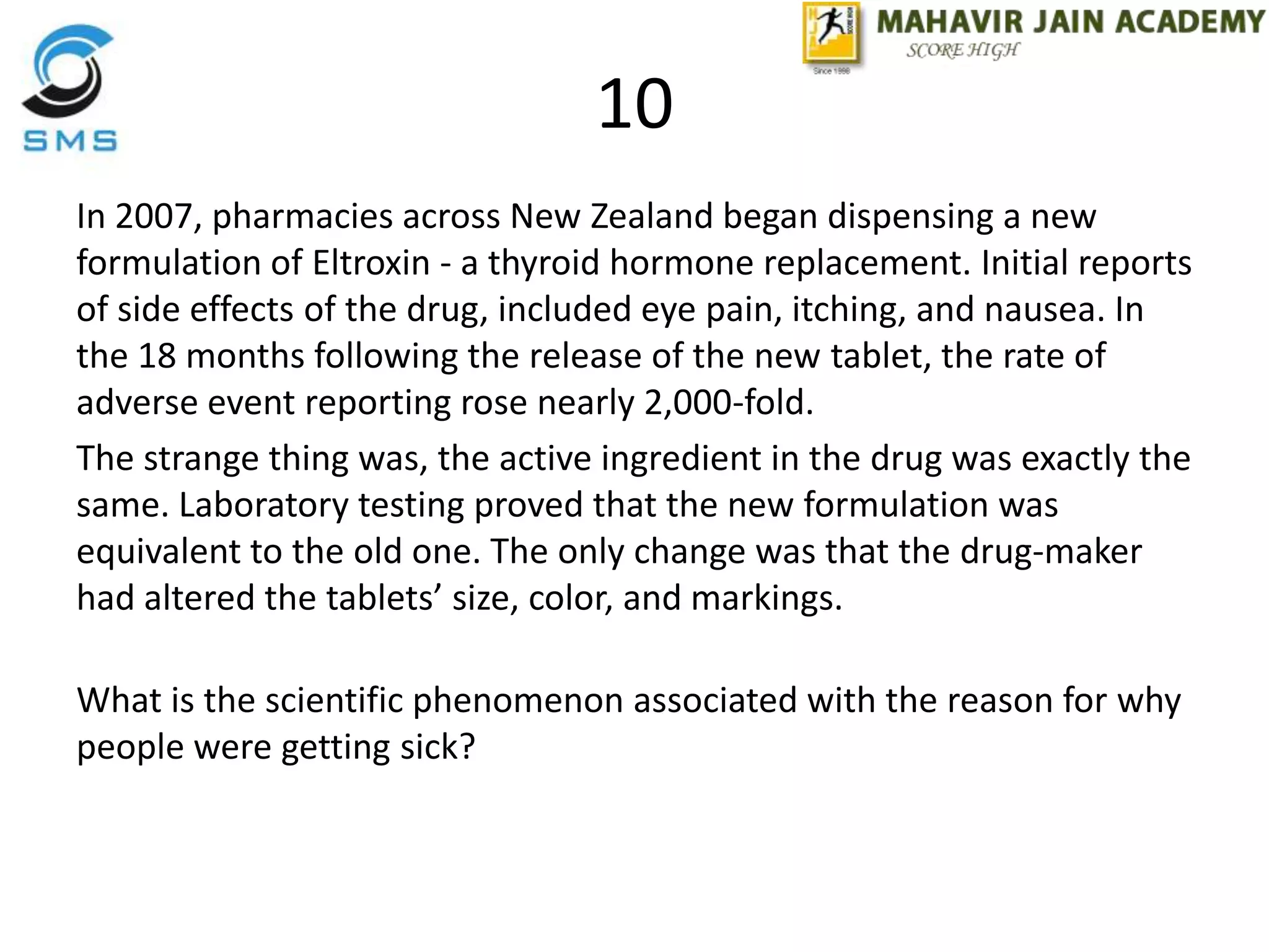 10
In 2007, pharmacies across New Zealand began dispensing a new
formulation of Eltroxin - a thyroid hormone replacement. Initial reports
of side effects of the drug, included eye pain, itching, and nausea. In
the 18 months following the release of the new tablet, the rate of
adverse event reporting rose nearly 2,000-fold.
The strange thing was, the active ingredient in the drug was exactly the
same. Laboratory testing proved that the new formulation was
equivalent to the old one. The only change was that the drug-maker
had altered the tablets’ size, color, and markings.
What is the scientific phenomenon associated with the reason for why
people were getting sick?
 
