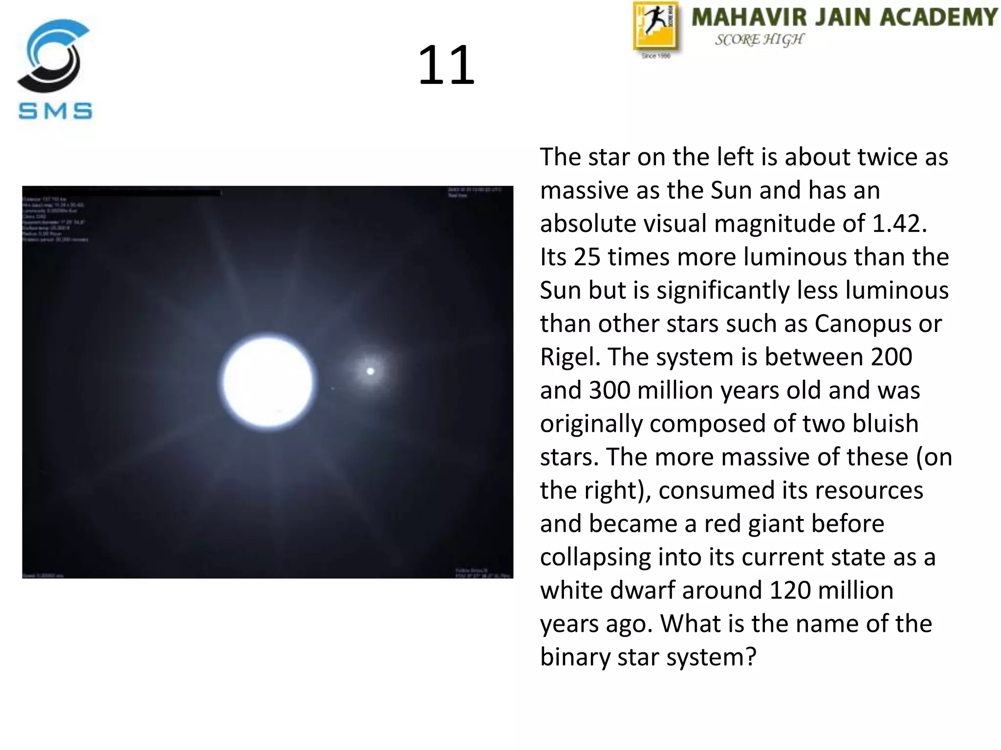 11
The star on the left is about twice as
massive as the Sun and has an
absolute visual magnitude of 1.42.
Its 25 times more luminous than the
Sun but is significantly less luminous
than other stars such as Canopus or
Rigel. The system is between 200
and 300 million years old and was
originally composed of two bluish
stars. The more massive of these (on
the right), consumed its resources
and became a red giant before
collapsing into its current state as a
white dwarf around 120 million
years ago. What is the name of the
binary star system?
 