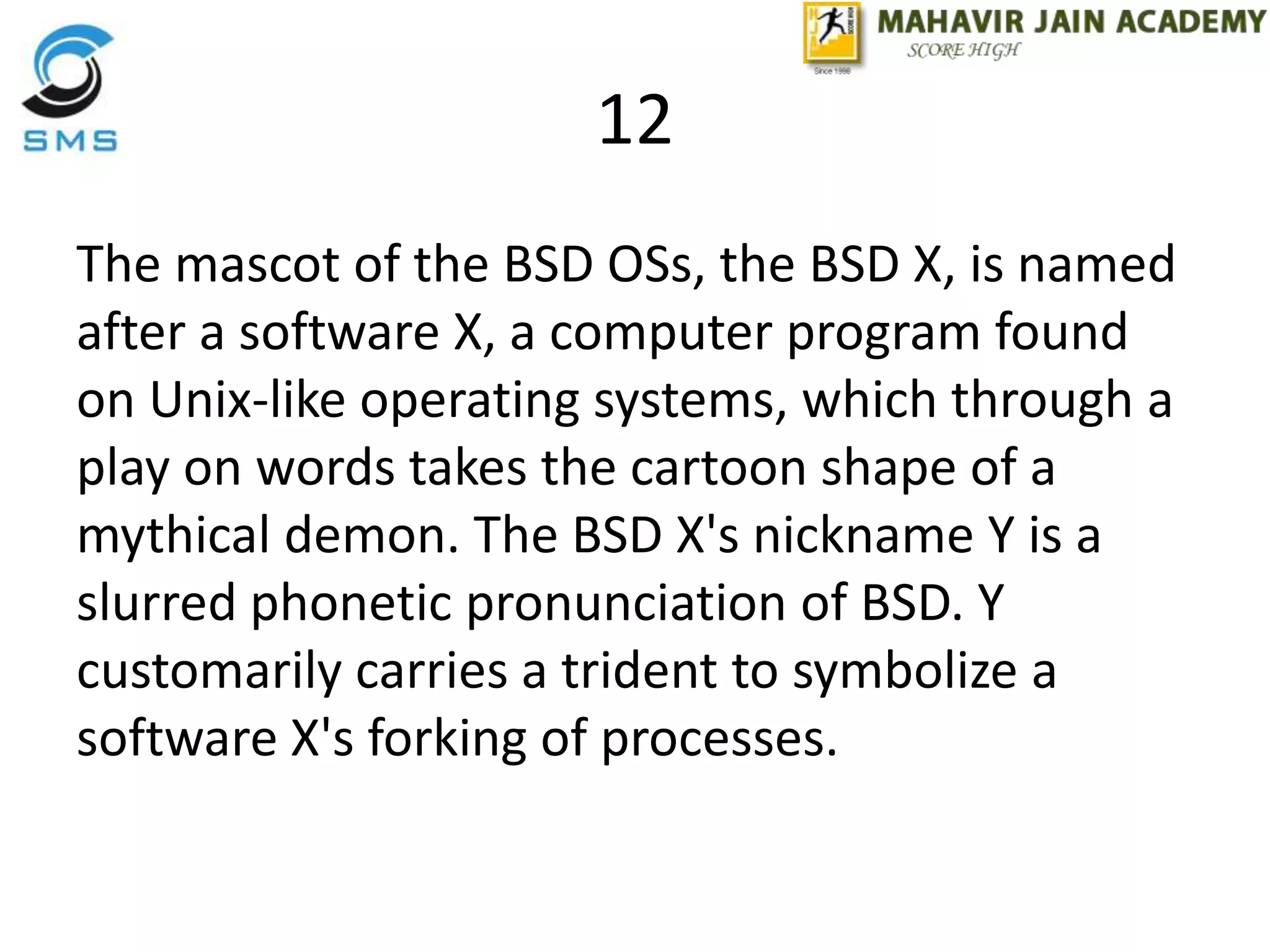 12
The mascot of the BSD OSs, the BSD X, is named
after a software X, a computer program found
on Unix-like operating systems, which through a
play on words takes the cartoon shape of a
mythical demon. The BSD X's nickname Y is a
slurred phonetic pronunciation of BSD. Y
customarily carries a trident to symbolize a
software X's forking of processes.
 