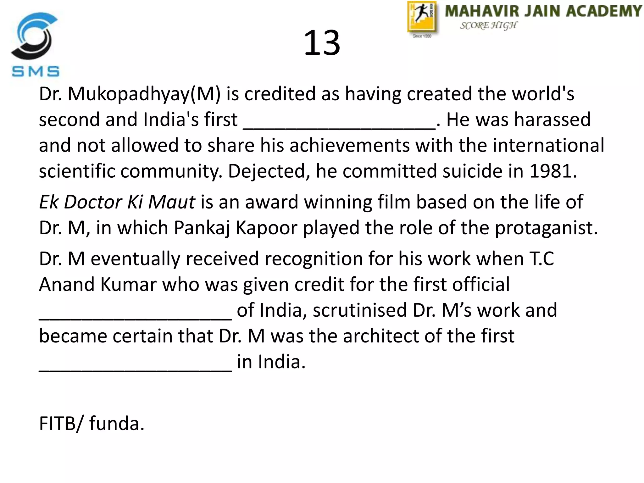 13
Dr. Mukopadhyay(M) is credited as having created the world's
second and India's first __________________. He was harassed
and not allowed to share his achievements with the international
scientific community. Dejected, he committed suicide in 1981.
Ek Doctor Ki Maut is an award winning film based on the life of
Dr. M, in which Pankaj Kapoor played the role of the protaganist.
Dr. M eventually received recognition for his work when T.C
Anand Kumar who was given credit for the first official
__________________ of India, scrutinised Dr. M’s work and
became certain that Dr. M was the architect of the first
__________________ in India.
FITB/ funda.
 
