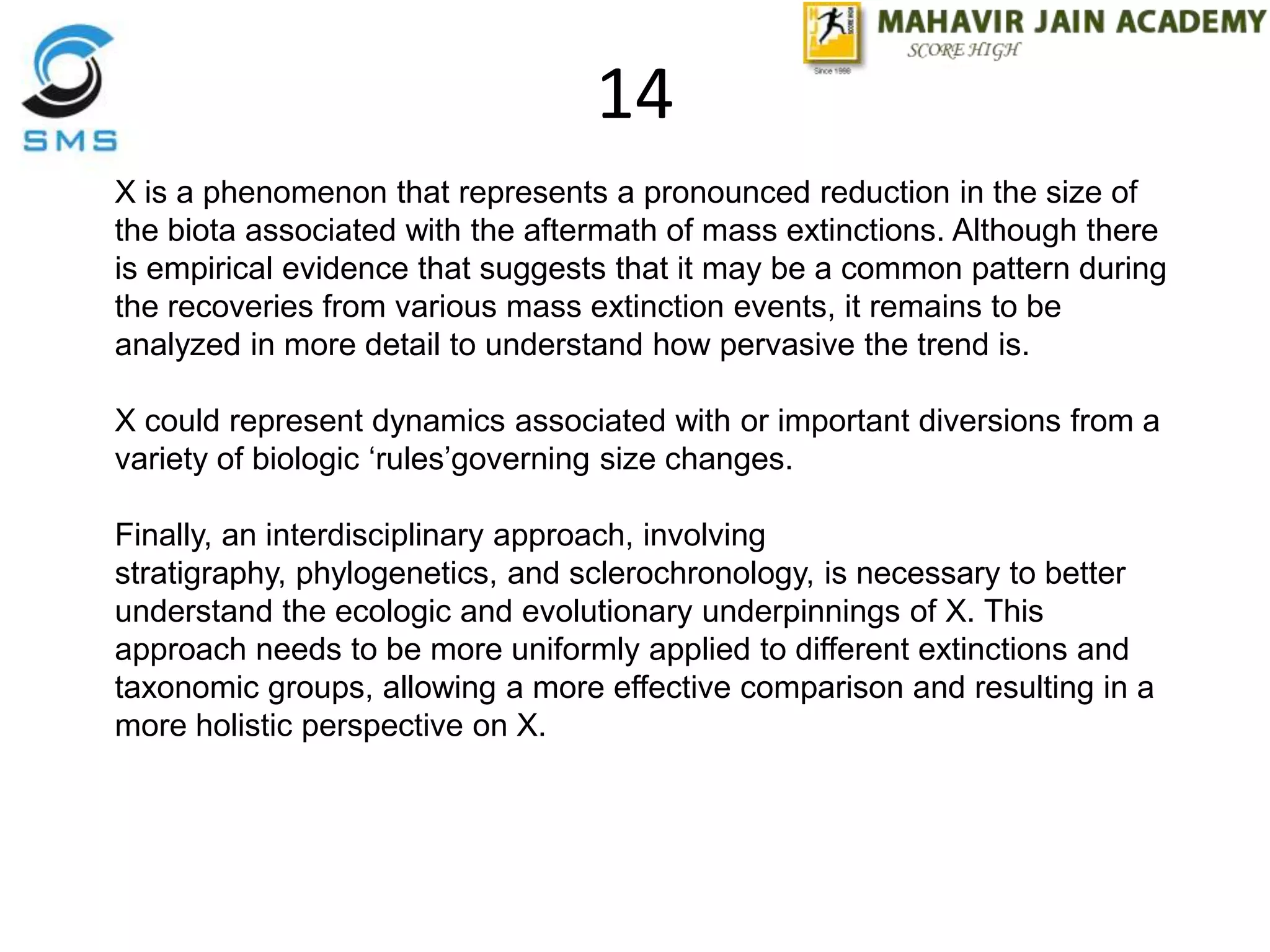 X is a phenomenon that represents a pronounced reduction in the size of
the biota associated with the aftermath of mass extinctions. Although there
is empirical evidence that suggests that it may be a common pattern during
the recoveries from various mass extinction events, it remains to be
analyzed in more detail to understand how pervasive the trend is.
X could represent dynamics associated with or important diversions from a
variety of biologic „rules‟governing size changes.
Finally, an interdisciplinary approach, involving
stratigraphy, phylogenetics, and sclerochronology, is necessary to better
understand the ecologic and evolutionary underpinnings of X. This
approach needs to be more uniformly applied to different extinctions and
taxonomic groups, allowing a more effective comparison and resulting in a
more holistic perspective on X.
14
 