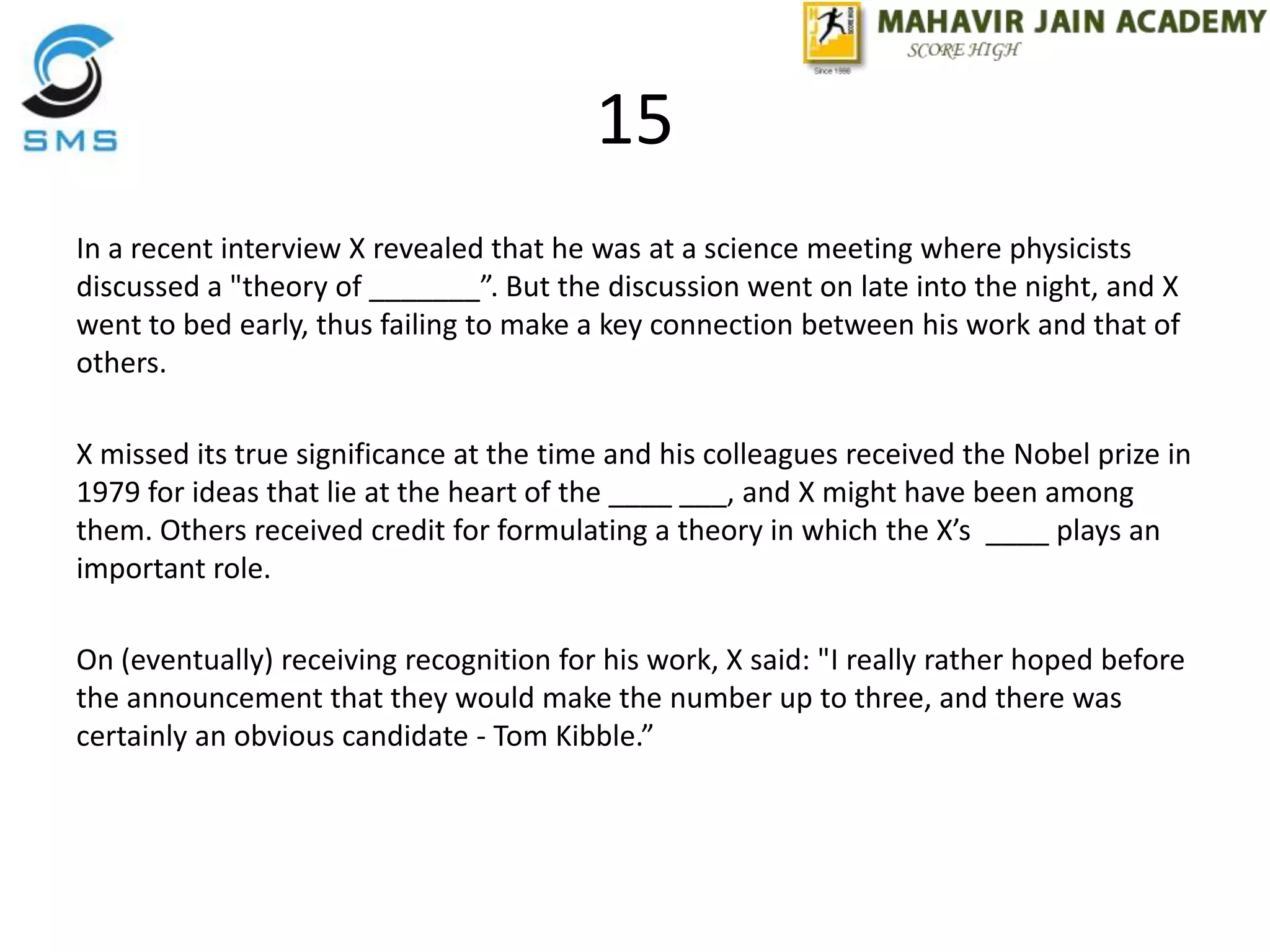 15
In a recent interview X revealed that he was at a science meeting where physicists
discussed a "theory of _______”. But the discussion went on late into the night, and X
went to bed early, thus failing to make a key connection between his work and that of
others.
X missed its true significance at the time and his colleagues received the Nobel prize in
1979 for ideas that lie at the heart of the ____ ___, and X might have been among
them. Others received credit for formulating a theory in which the X’s ____ plays an
important role.
On (eventually) receiving recognition for his work, X said: "I really rather hoped before
the announcement that they would make the number up to three, and there was
certainly an obvious candidate - Tom Kibble.”
 