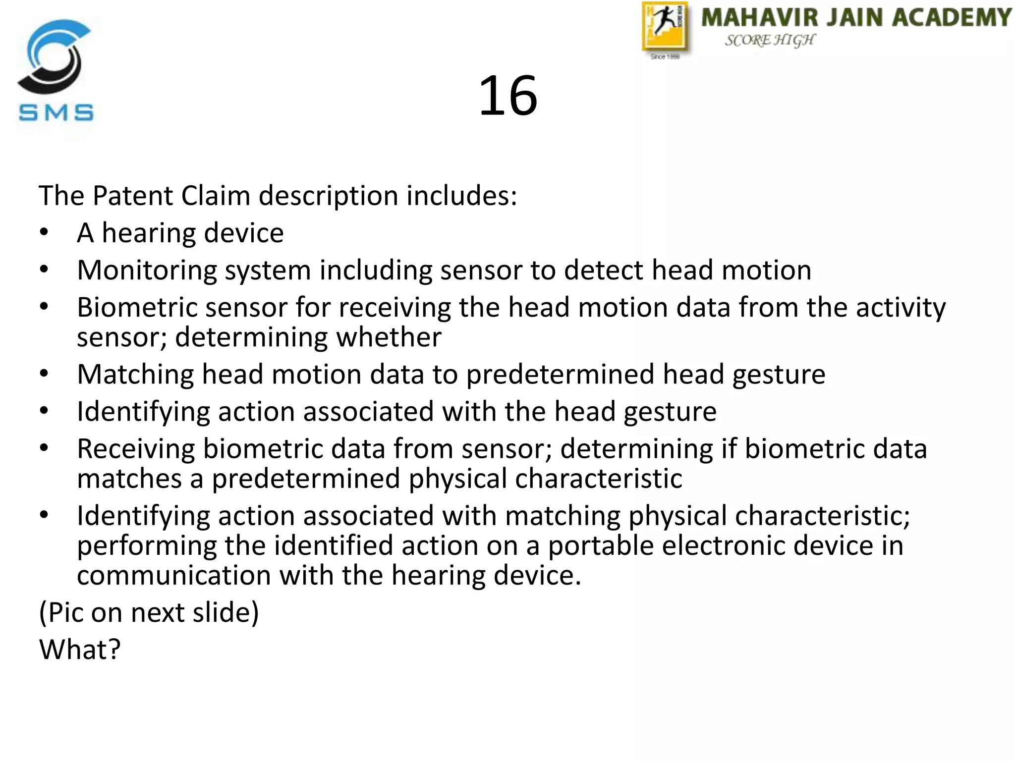 16
The Patent Claim description includes:
• A hearing device
• Monitoring system including sensor to detect head motion
• Biometric sensor for receiving the head motion data from the activity
sensor; determining whether
• Matching head motion data to predetermined head gesture
• Identifying action associated with the head gesture
• Receiving biometric data from sensor; determining if biometric data
matches a predetermined physical characteristic
• Identifying action associated with matching physical characteristic;
performing the identified action on a portable electronic device in
communication with the hearing device.
(Pic on next slide)
What?
 
