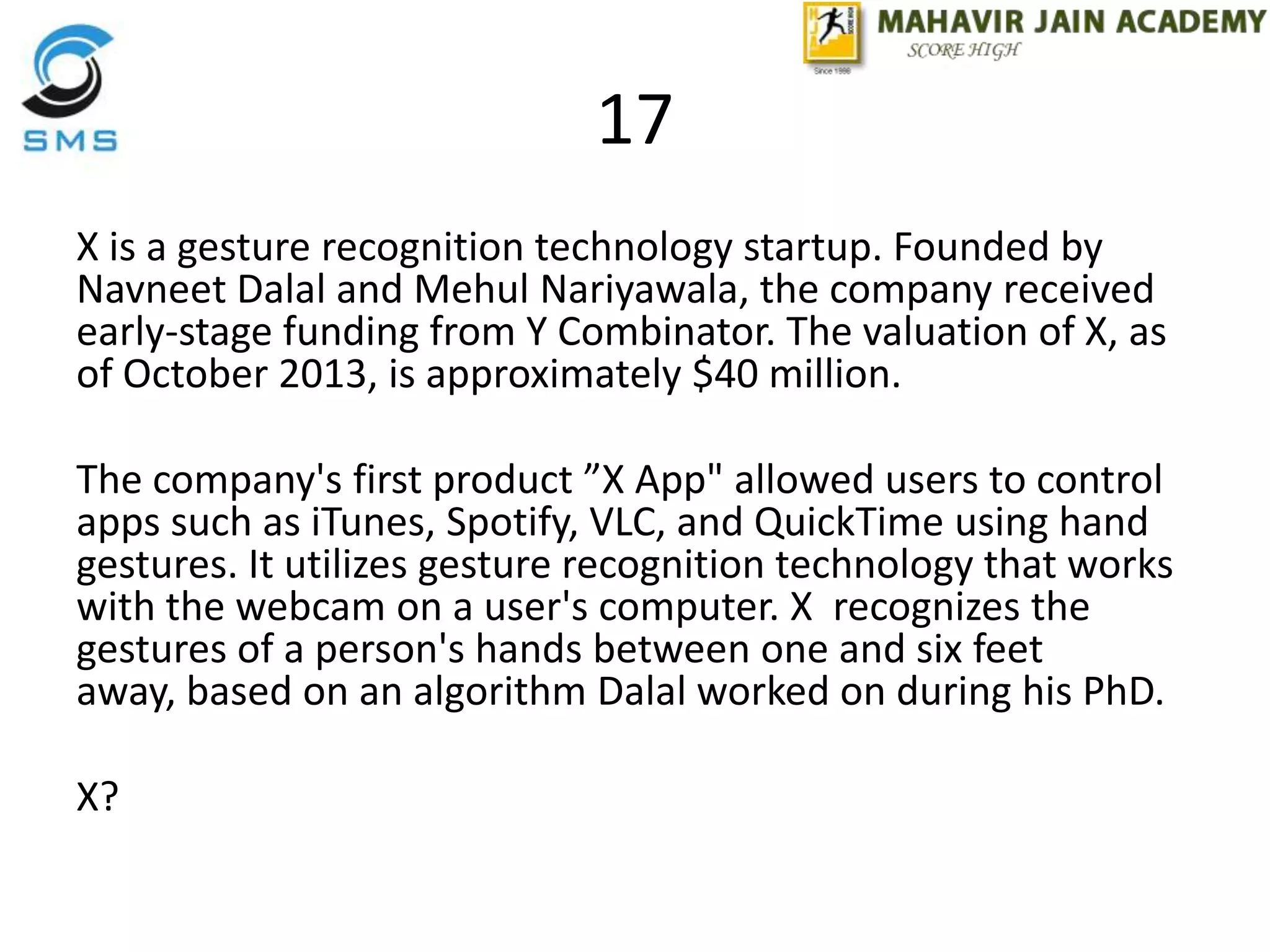 17
X is a gesture recognition technology startup. Founded by
Navneet Dalal and Mehul Nariyawala, the company received
early-stage funding from Y Combinator. The valuation of X, as
of October 2013, is approximately $40 million.
The company's first product ”X App" allowed users to control
apps such as iTunes, Spotify, VLC, and QuickTime using hand
gestures. It utilizes gesture recognition technology that works
with the webcam on a user's computer. X recognizes the
gestures of a person's hands between one and six feet
away, based on an algorithm Dalal worked on during his PhD.
X?
 