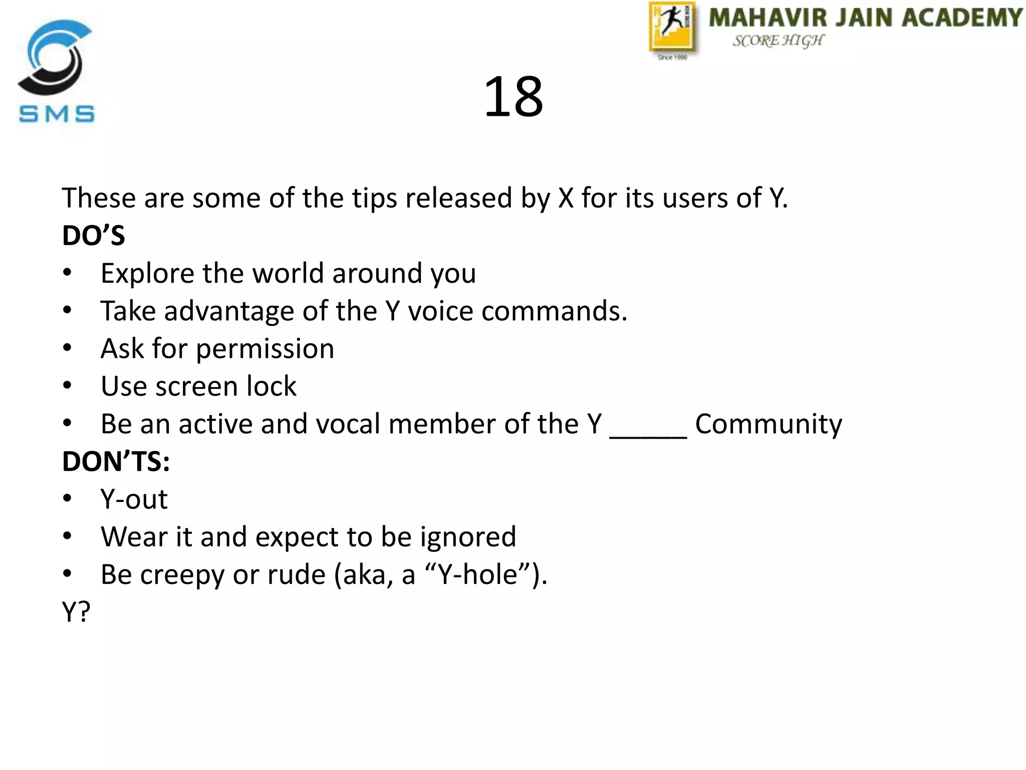 18
These are some of the tips released by X for its users of Y.
DO’S
• Explore the world around you
• Take advantage of the Y voice commands.
• Ask for permission
• Use screen lock
• Be an active and vocal member of the Y _____ Community
DON’TS:
• Y-out
• Wear it and expect to be ignored
• Be creepy or rude (aka, a “Y-hole”).
Y?
 