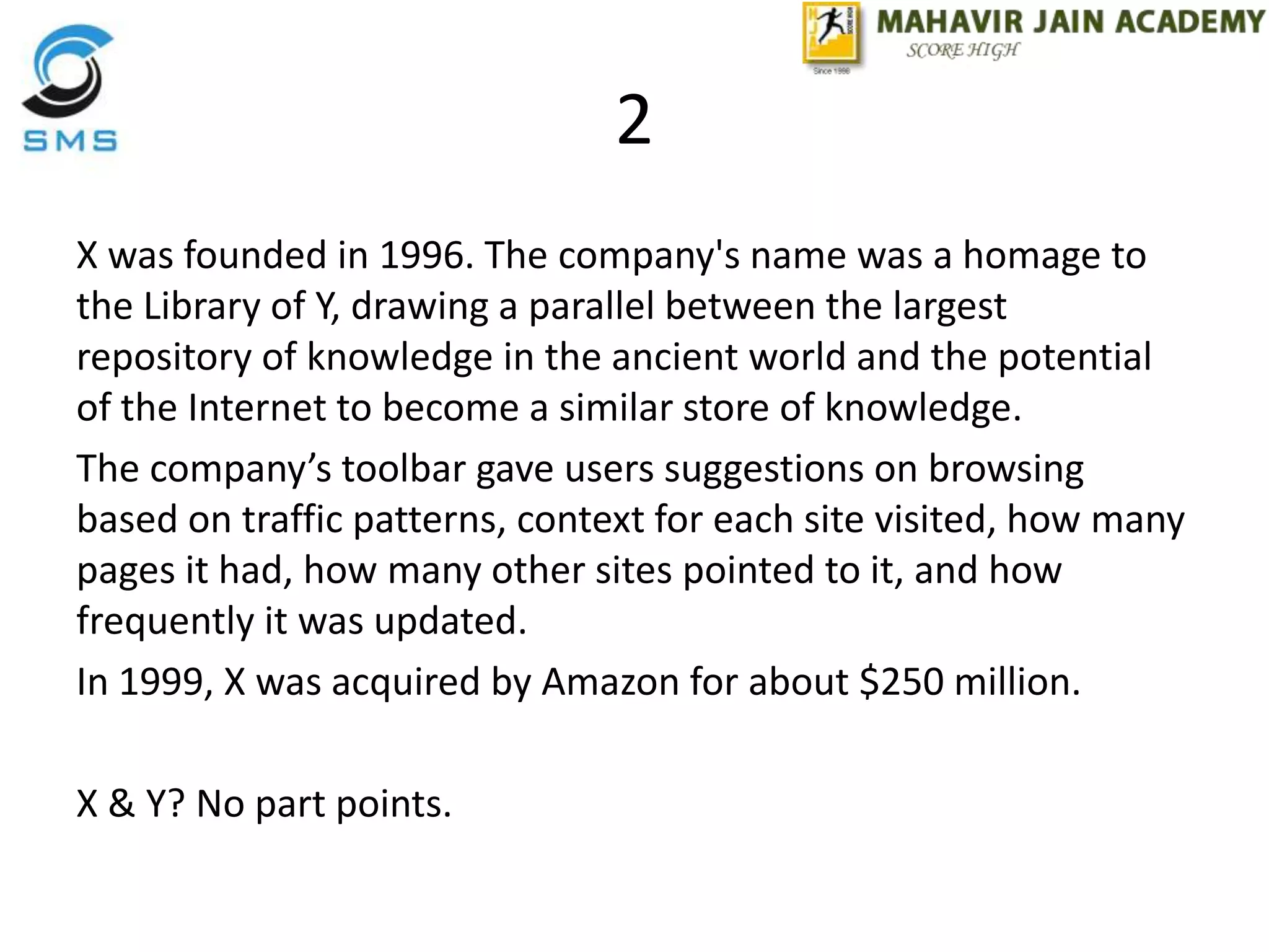 2
X was founded in 1996. The company's name was a homage to
the Library of Y, drawing a parallel between the largest
repository of knowledge in the ancient world and the potential
of the Internet to become a similar store of knowledge.
The company’s toolbar gave users suggestions on browsing
based on traffic patterns, context for each site visited, how many
pages it had, how many other sites pointed to it, and how
frequently it was updated.
In 1999, X was acquired by Amazon for about $250 million.
X & Y? No part points.
 