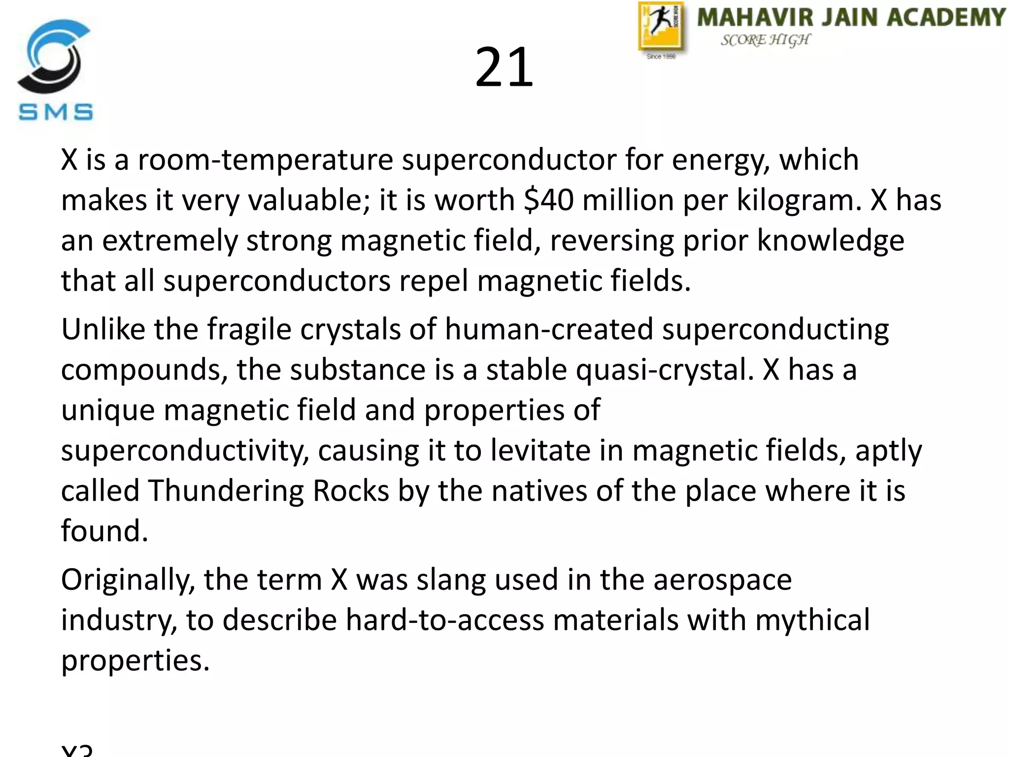 21
X is a room-temperature superconductor for energy, which
makes it very valuable; it is worth $40 million per kilogram. X has
an extremely strong magnetic field, reversing prior knowledge
that all superconductors repel magnetic fields.
Unlike the fragile crystals of human-created superconducting
compounds, the substance is a stable quasi-crystal. X has a
unique magnetic field and properties of
superconductivity, causing it to levitate in magnetic fields, aptly
called Thundering Rocks by the natives of the place where it is
found.
Originally, the term X was slang used in the aerospace
industry, to describe hard-to-access materials with mythical
properties.
 