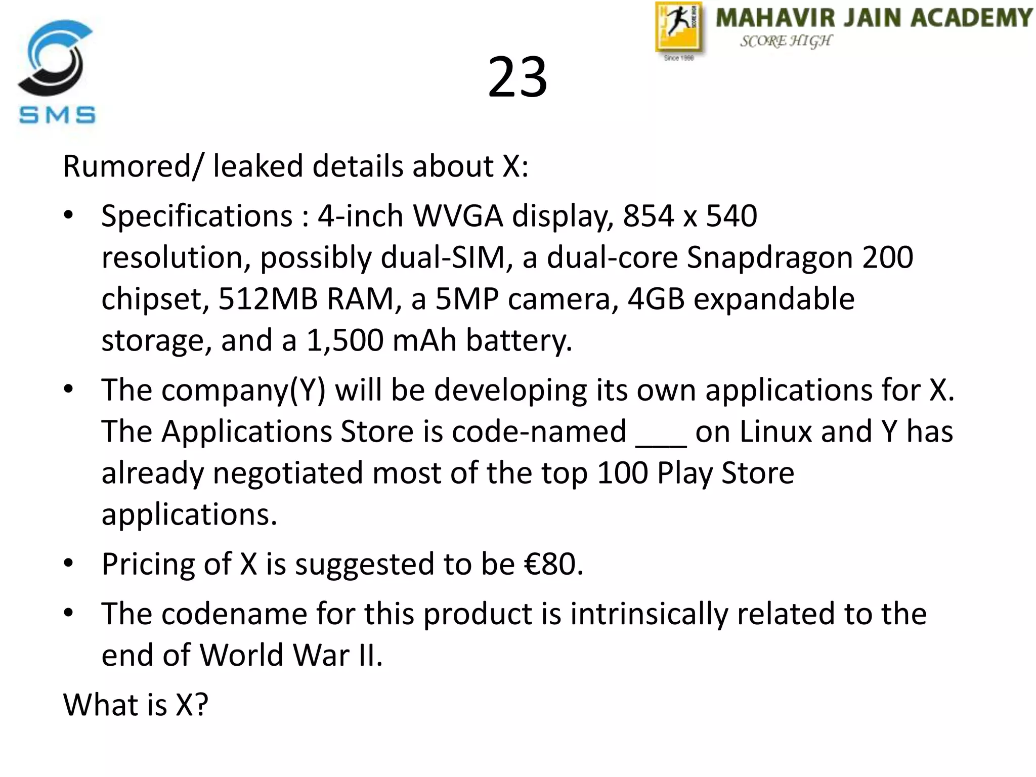 23
Rumored/ leaked details about X:
• Specifications : 4-inch WVGA display, 854 x 540
resolution, possibly dual-SIM, a dual-core Snapdragon 200
chipset, 512MB RAM, a 5MP camera, 4GB expandable
storage, and a 1,500 mAh battery.
• The company(Y) will be developing its own applications for X.
The Applications Store is code-named ___ on Linux and Y has
already negotiated most of the top 100 Play Store
applications.
• Pricing of X is suggested to be €80.
• The codename for this product is intrinsically related to the
end of World War II.
What is X?
 